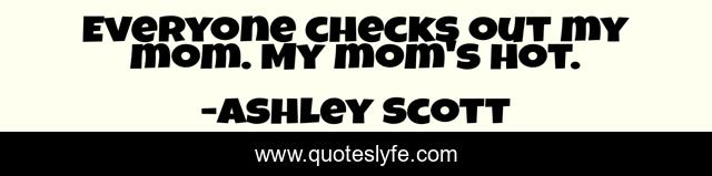 Everyone checks out my mom. My mom's hot.