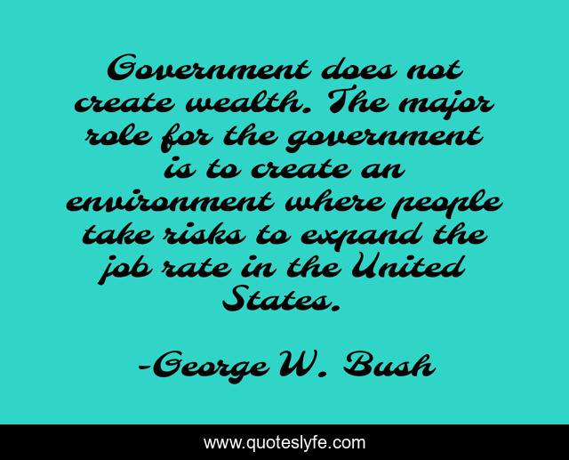 Government does not create wealth. The major role for the government is to create an environment where people take risks to expand the job rate in the United States.