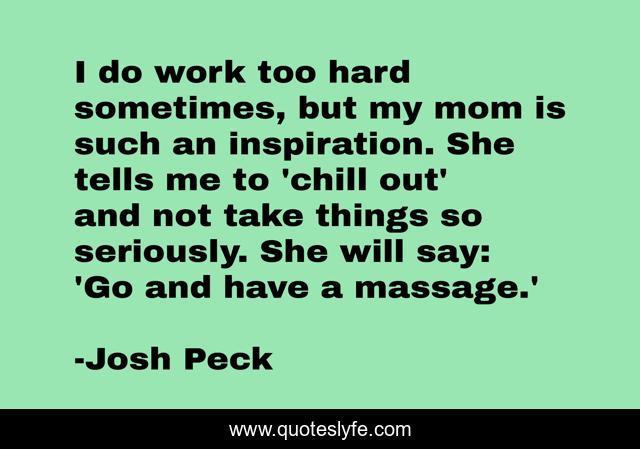 I do work too hard sometimes, but my mom is such an inspiration. She tells me to 'chill out' and not take things so seriously. She will say: 'Go and have a massage.'