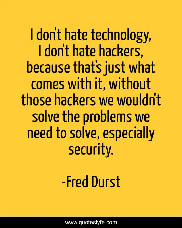 I don't hate technology, I don't hate hackers, because that's just what comes with it, without those hackers we wouldn't solve the problems we need to solve, especially security.