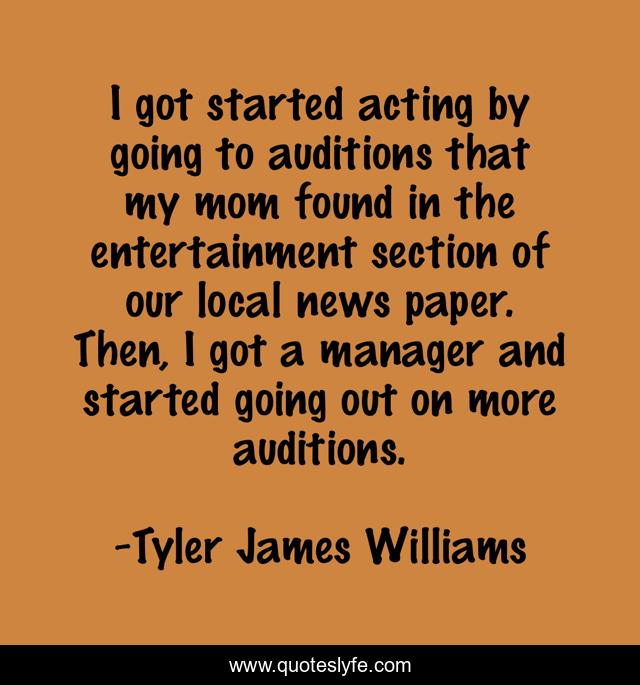 I got started acting by going to auditions that my mom found in the entertainment section of our local news paper. Then, I got a manager and started going out on more auditions.