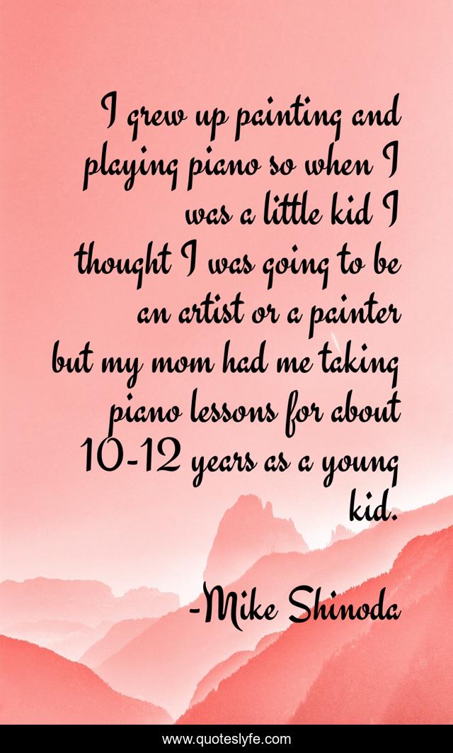 I grew up painting and playing piano so when I was a little kid I thought I was going to be an artist or a painter but my mom had me taking piano lessons for about 10-12 years as a young kid.