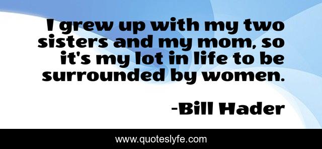 I grew up with my two sisters and my mom, so it's my lot in life to be surrounded by women.