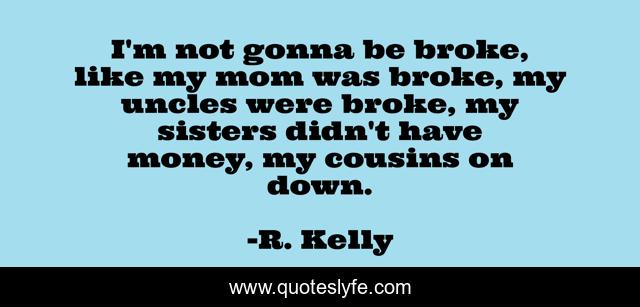 I'm not gonna be broke, like my mom was broke, my uncles were broke, my sisters didn't have money, my cousins on down.