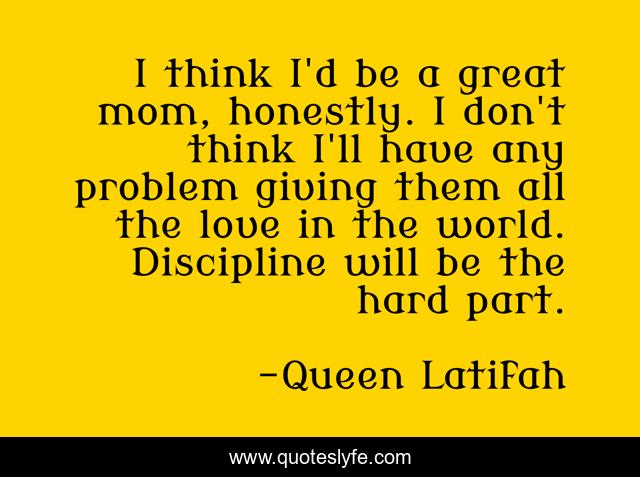 I think I'd be a great mom, honestly. I don't think I'll have any problem giving them all the love in the world. Discipline will be the hard part.