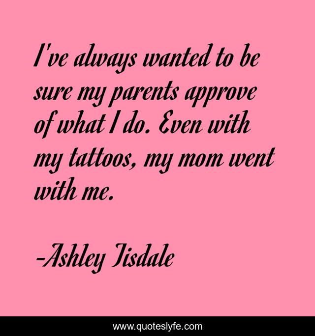 I've always wanted to be sure my parents approve of what I do. Even with my tattoos, my mom went with me.