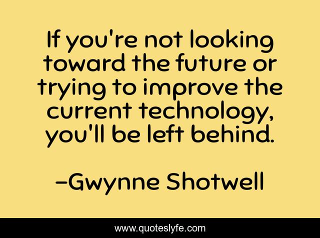 If you're not looking toward the future or trying to improve the current technology, you'll be left behind.