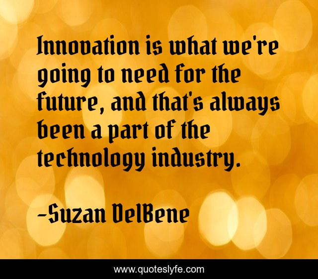 Innovation is what we're going to need for the future, and that's always been a part of the technology industry.