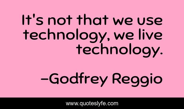 It's not that we use technology, we live technology.