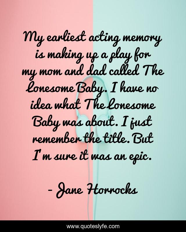 My earliest acting memory is making up a play for my mom and dad called The Lonesome Baby. I have no idea what The Lonesome Baby was about. I just remember the title. But I'm sure it was an epic.