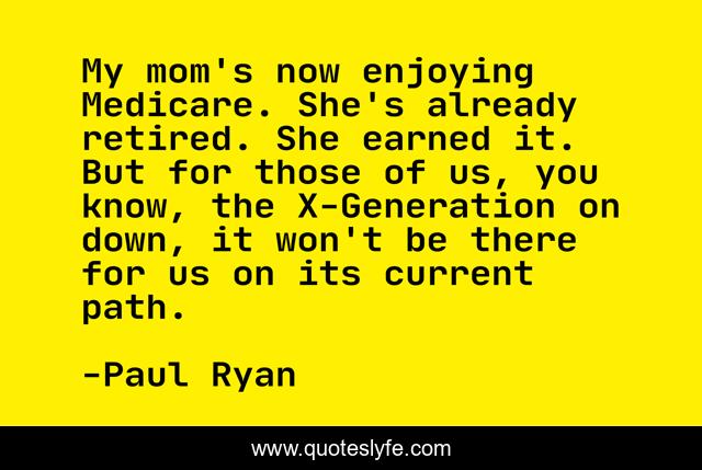 My mom's now enjoying Medicare. She's already retired. She earned it. But for those of us, you know, the X-Generation on down, it won't be there for us on its current path.