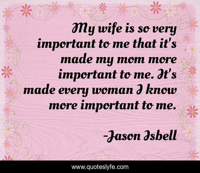 My wife is so very important to me that it's made my mom more important to me. It's made every woman I know more important to me.