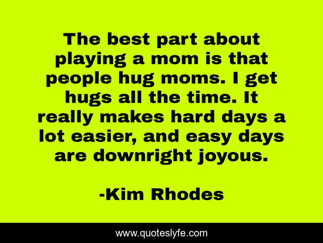 The best part about playing a mom is that people hug moms. I get hugs all the time. It really makes hard days a lot easier, and easy days are downright joyous.