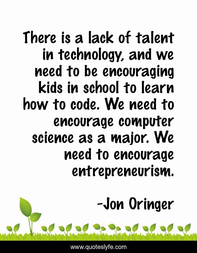 There is a lack of talent in technology, and we need to be encouraging kids in school to learn how to code. We need to encourage computer science as a major. We need to encourage entrepreneurism.