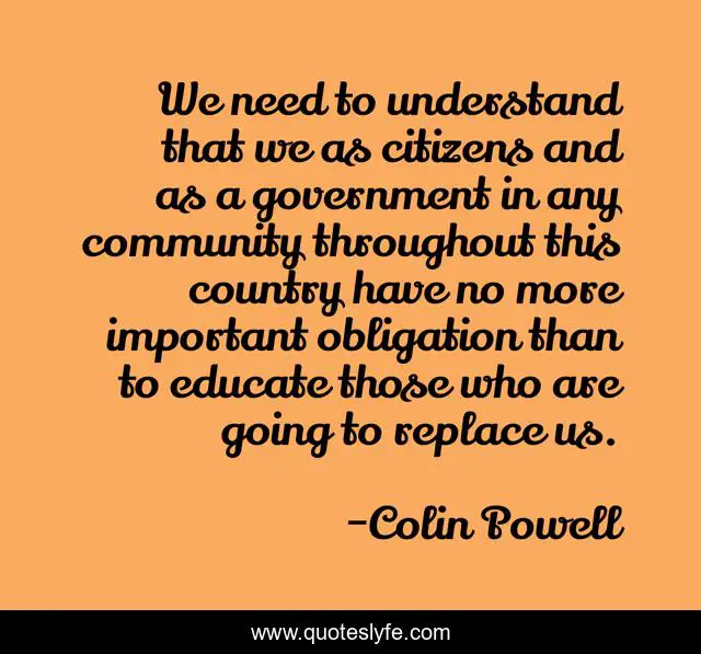 We need to understand that we as citizens and as a government in any community throughout this country have no more important obligation than to educate those who are going to replace us.