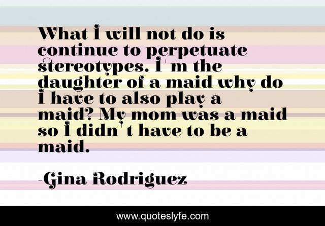 What I will not do is continue to perpetuate stereotypes. I'm the daughter of a maid why do I have to also play a maid? My mom was a maid so I didn't have to be a maid.