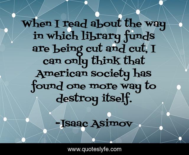 When I read about the way in which library funds are being cut and cut, I can only think that American society has found one more way to destroy itself.