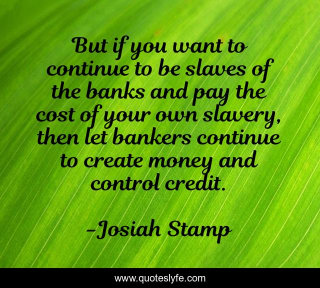 But if you want to continue to be slaves of the banks and pay the cost of your own slavery, then let bankers continue to create money and control credit.
