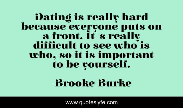 Dating is really hard because everyone puts on a front. It's really difficult to see who is who, so it is important to be yourself.