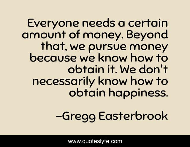 Everyone needs a certain amount of money. Beyond that, we pursue money because we know how to obtain it. We don't necessarily know how to obtain happiness.