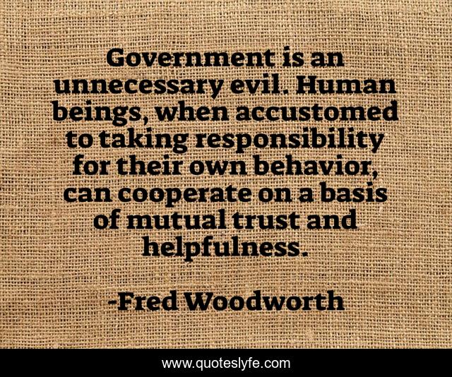 Government is an unnecessary evil. Human beings, when accustomed to taking responsibility for their own behavior, can cooperate on a basis of mutual trust and helpfulness.