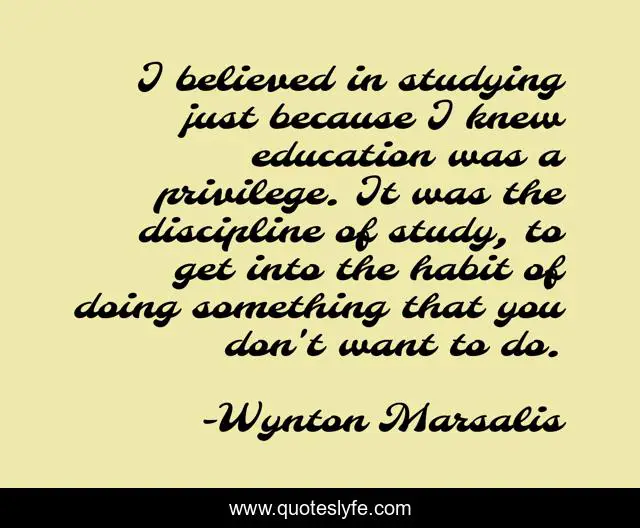 I believed in studying just because I knew education was a privilege. It was the discipline of study, to get into the habit of doing something that you don't want to do.