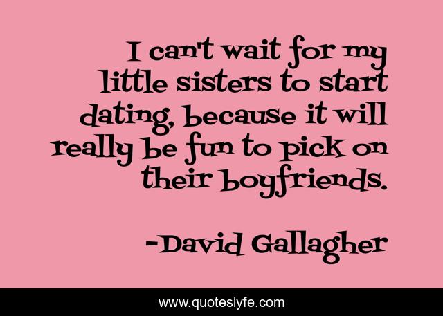 I can't wait for my little sisters to start dating, because it will really be fun to pick on their boyfriends.