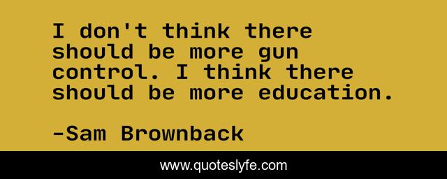 I don't think there should be more gun control. I think there should be more education.