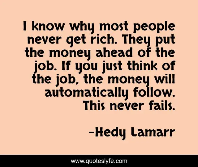 I know why most people never get rich. They put the money ahead of the job. If you just think of the job, the money will automatically follow. This never fails.