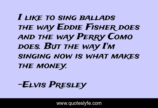 I like to sing ballads the way Eddie Fisher does and the way Perry Como does. But the way I'm singing now is what makes the money.