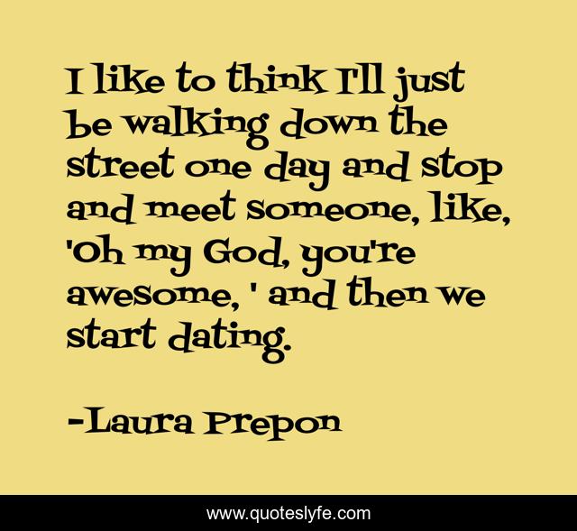 I like to think I'll just be walking down the street one day and stop and meet someone, like, 'Oh my God, you're awesome, ' and then we start dating.