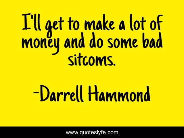 I'll get to make a lot of money and do some bad sitcoms.