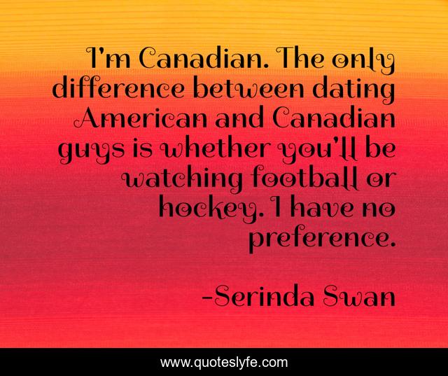 I'm Canadian. The only difference between dating American and Canadian guys is whether you'll be watching football or hockey. I have no preference.
