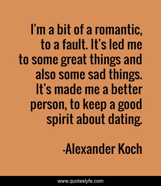 I'm a bit of a romantic, to a fault. It's led me to some great things and also some sad things. It's made me a better person, to keep a good spirit about dating.