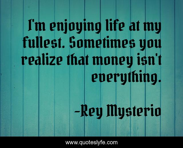 I'm enjoying life at my fullest. Sometimes you realize that money isn't everything.