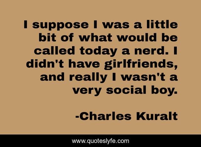 I suppose I was a little bit of what would be called today a nerd. I didn't have girlfriends, and really I wasn't a very social boy.