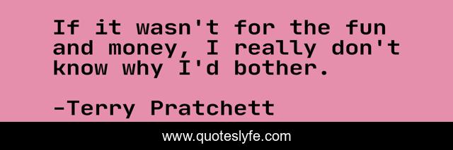 If it wasn't for the fun and money, I really don't know why I'd bother.