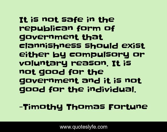 It is not safe in the republican form of government that clannishness should exist either by compulsory or voluntary reason. It is not good for the government and it is not good for the individual.