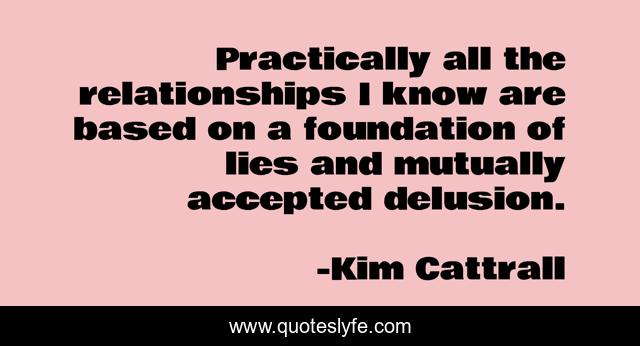 Practically all the relationships I know are based on a foundation of lies and mutually accepted delusion.