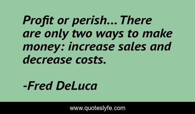 Profit or perish... There are only two ways to make money: increase sales and decrease costs.