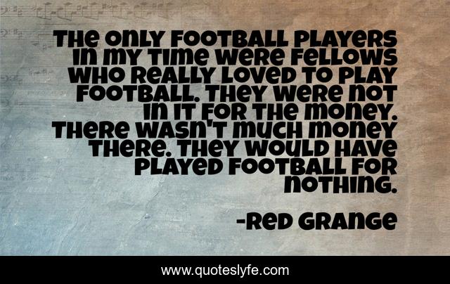The only football players in my time were fellows who really loved to play football. They were not in it for the money. There wasn't much money there. They would have played football for nothing.