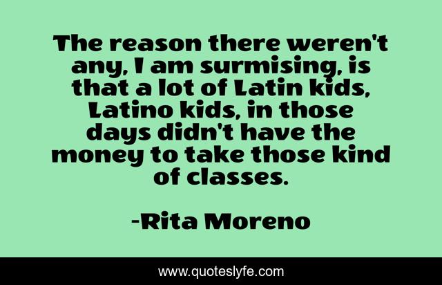 The reason there weren't any, I am surmising, is that a lot of Latin kids, Latino kids, in those days didn't have the money to take those kind of classes.