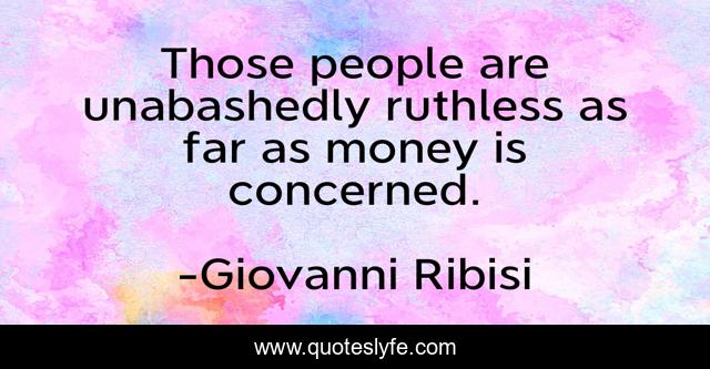 Those people are unabashedly ruthless as far as money is concerned.