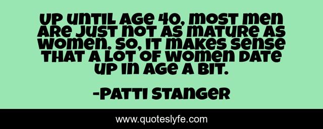 Up until age 40, most men are just not as mature as women. So, it makes sense that a lot of women date up in age a bit.