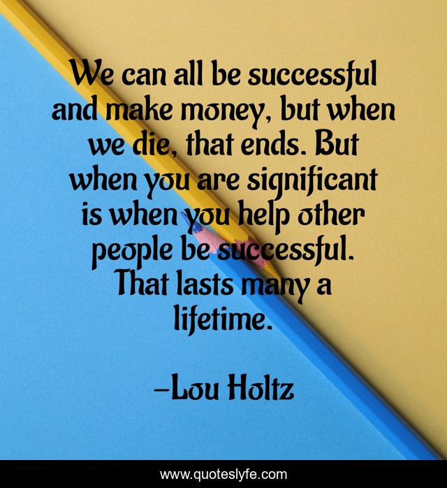 We can all be successful and make money, but when we die, that ends. But when you are significant is when you help other people be successful. That lasts many a lifetime.