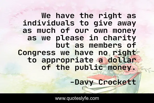 We have the right as individuals to give away as much of our own money as we please in charity but as members of Congress we have no right to appropriate a dollar of the public money.