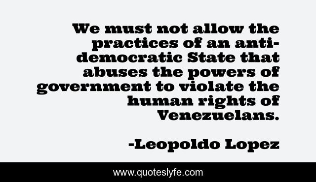 We must not allow the practices of an anti-democratic State that abuses the powers of government to violate the human rights of Venezuelans.