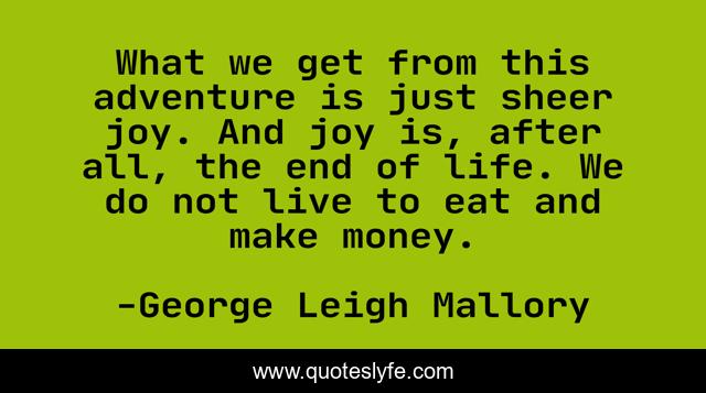 What we get from this adventure is just sheer joy. And joy is, after all, the end of life. We do not live to eat and make money.