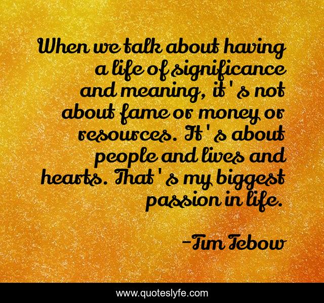 When we talk about having a life of significance and meaning, it's not about fame or money or resources. It's about people and lives and hearts. That's my biggest passion in life.