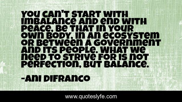 You can't start with imbalance and end with peace, be that in your own body, in an ecosystem or between a government and its people. What we need to strive for is not perfection, but balance.